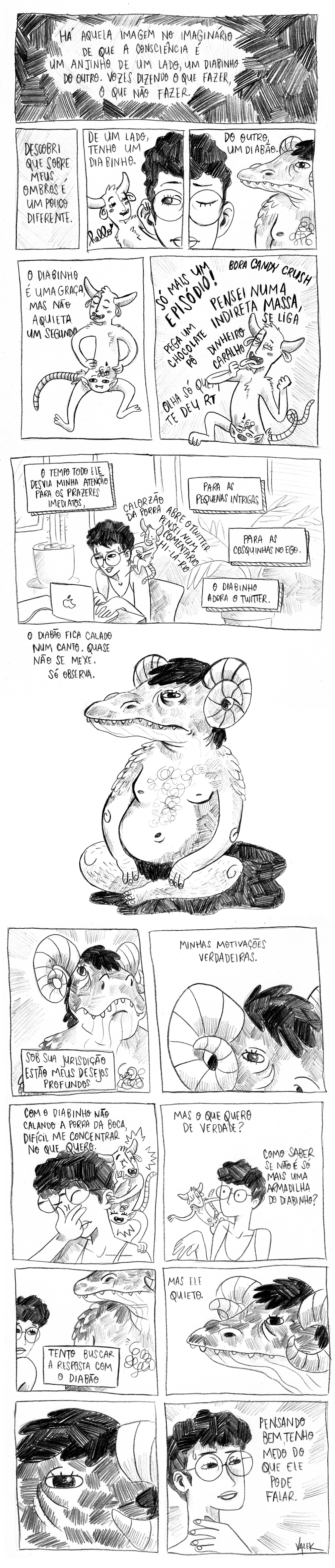 Há aquela imagem no imaginário de que a consciência é um anjinho de um lado, um diabinho do outro. Vozes dizendo o que fazer, o que não fazer. Descobri que sobre meus ombros é um pouco diferente. De um lado, tenho um diabinho. (o diabinho na minha orelha esquerda, dizendo hello <3). Do outro, um diabão (o diabão com chifres e cara de crocodilo, apenas olhando). O diabinho é uma graça, mas não aquieta um segundo. (o diabinho numa pose muito peralta. Ele tem chifres, peludinho, rabo de camundongo e um rosto de vampiro onde deveria ficar a genital). Só mais um episódio! Bora candy crush! Pensei numa indireta massa, se liga! Pega um chocolate, pô. Dinheiro caralho! Olha só quem te deu RT (o diabinho grita empolgado). O tempo todo ele desvia minha atenção para os prazeres imediatos, para as pequenas intrigas, para as cosquinhas no ego. (tento trabalhar, mas o diabinho no meu ombro dizendo: calorzão da porra! Abre o twitter, pensei num comentário hi-lá-rio). O diabinho adora o Twitter. O diabão fica calado num canto. Quase não se mexe. Só observa. Sob sua jurisdição estão meus desejos profundos, minhas motivações verdadeiras (os quadros dão um close nos olhos de crocodilo bem abertos). Com o diabinho não calando a porra da boca, difícil me concentrar no que quero. Mas o que quero de verdade? Como saber se não é só mais uma armadilha do diabinho? Tento buscar a resposta com o diabão. Mas ele quieto. (close bem próximo do olho do diabão). Pensando bem, tenho medo do que ele pode falar (eu com cara de assustada no final).